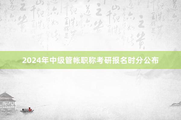 2024年中级管帐职称考研报名时分公布