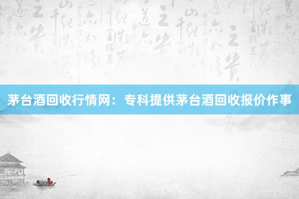茅台酒回收行情网：专科提供茅台酒回收报价作事