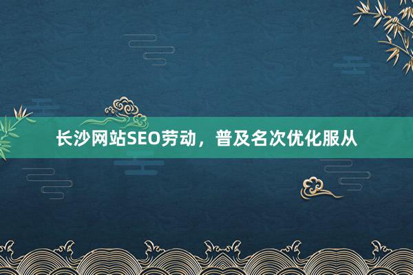 长沙网站SEO劳动，普及名次优化服从