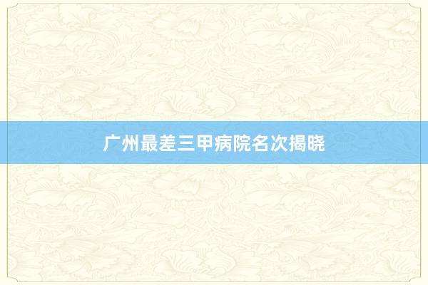 广州最差三甲病院名次揭晓