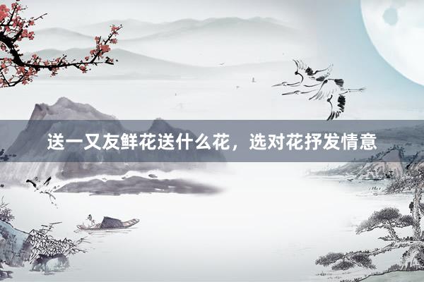 送一又友鲜花送什么花，选对花抒发情意